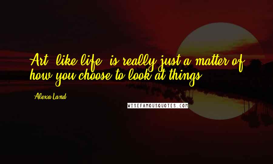 Alexa Land Quotes: Art, like life, is really just a matter of how you choose to look at things.