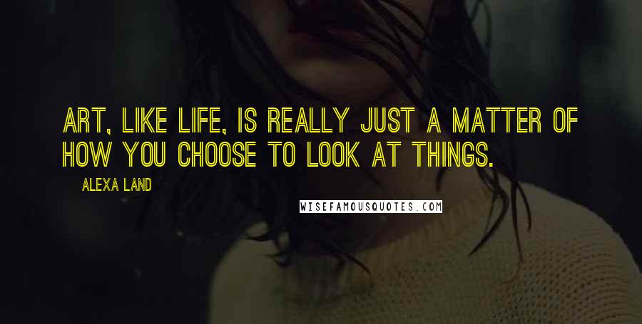 Alexa Land Quotes: Art, like life, is really just a matter of how you choose to look at things.