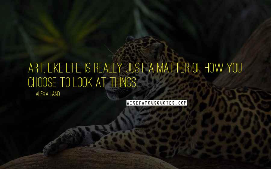 Alexa Land Quotes: Art, like life, is really just a matter of how you choose to look at things.