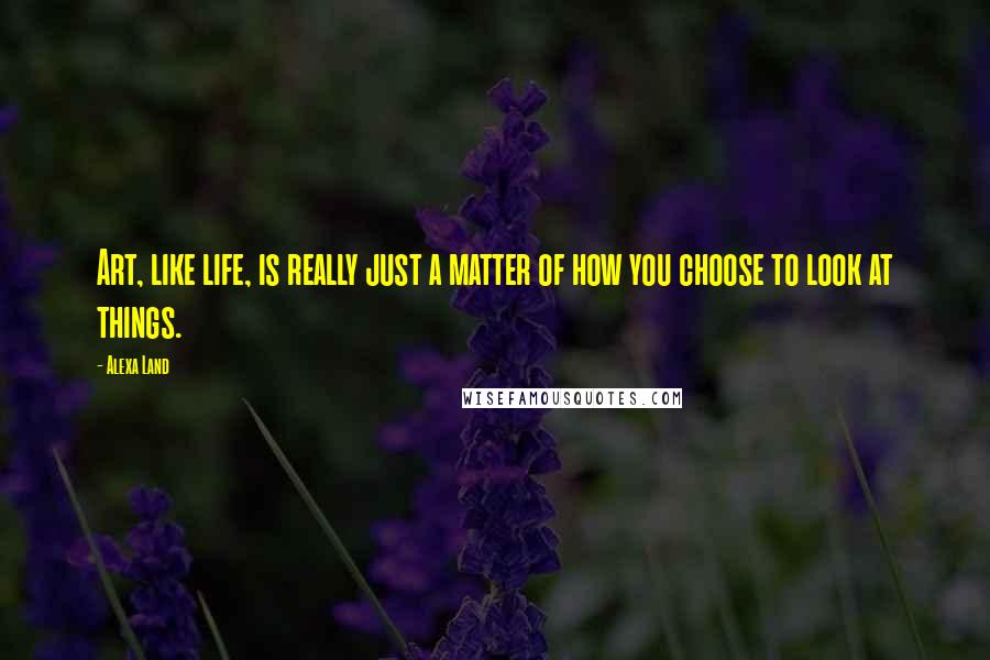 Alexa Land Quotes: Art, like life, is really just a matter of how you choose to look at things.