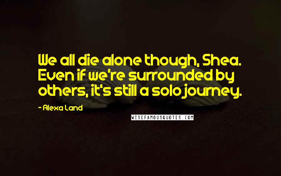 Alexa Land Quotes: We all die alone though, Shea. Even if we're surrounded by others, it's still a solo journey.