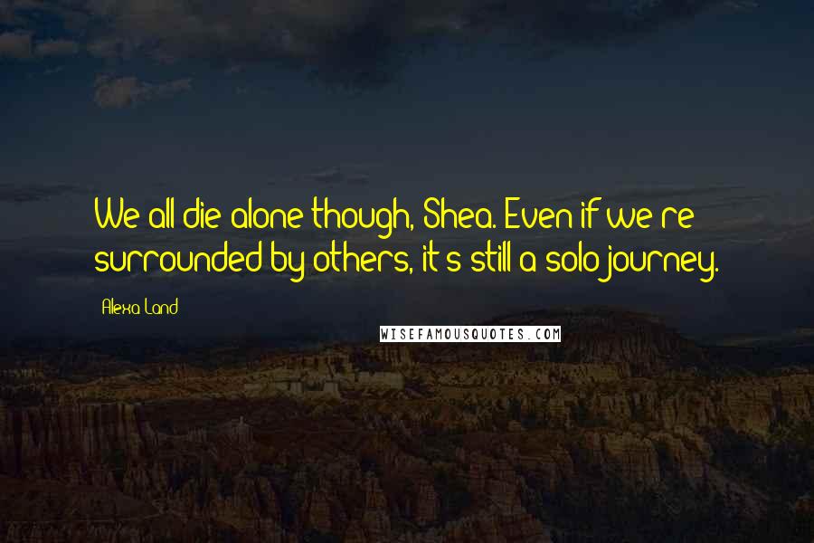 Alexa Land Quotes: We all die alone though, Shea. Even if we're surrounded by others, it's still a solo journey.