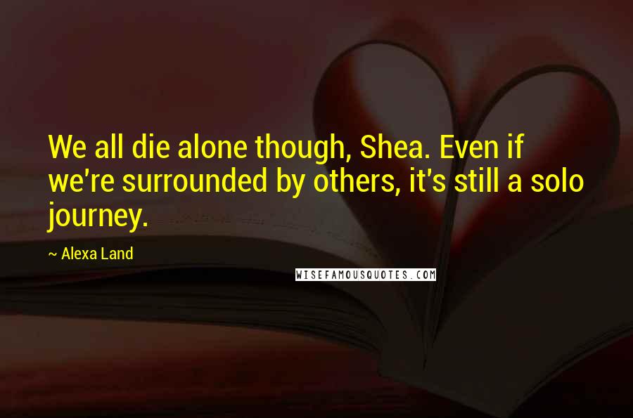 Alexa Land Quotes: We all die alone though, Shea. Even if we're surrounded by others, it's still a solo journey.