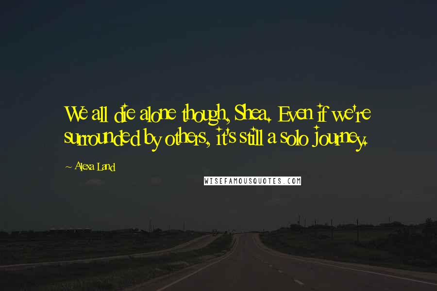 Alexa Land Quotes: We all die alone though, Shea. Even if we're surrounded by others, it's still a solo journey.