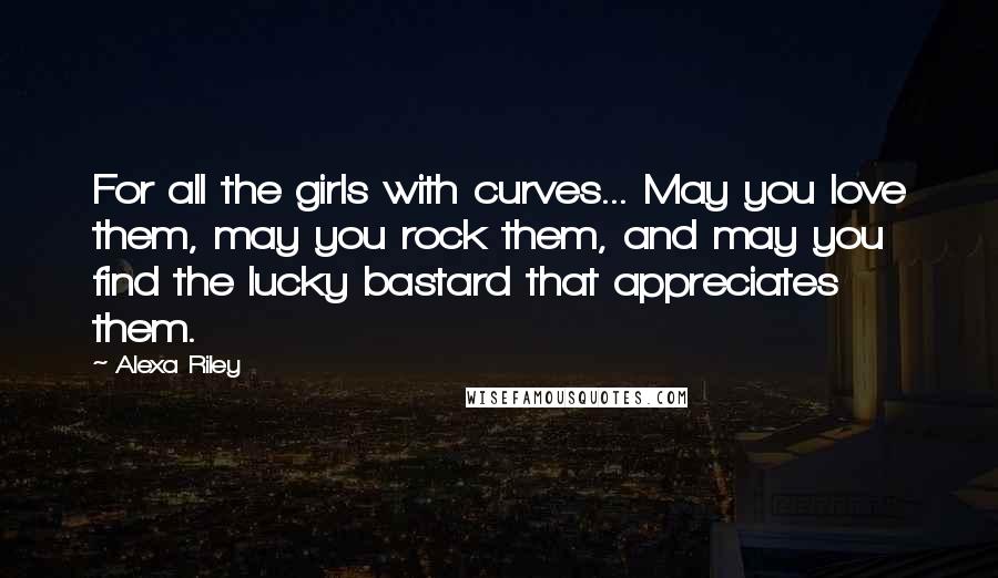 Alexa Riley Quotes: For all the girls with curves... May you love them, may you rock them, and may you find the lucky bastard that appreciates them.
