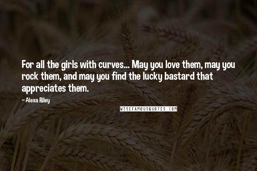 Alexa Riley Quotes: For all the girls with curves... May you love them, may you rock them, and may you find the lucky bastard that appreciates them.