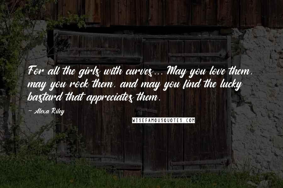 Alexa Riley Quotes: For all the girls with curves... May you love them, may you rock them, and may you find the lucky bastard that appreciates them.