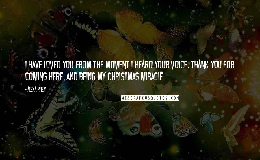 Alexa Riley Quotes: I have loved you from the moment I heard your voice. Thank you for coming here, and being my Christmas miracle.