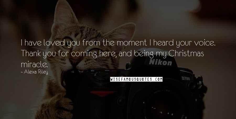 Alexa Riley Quotes: I have loved you from the moment I heard your voice. Thank you for coming here, and being my Christmas miracle.