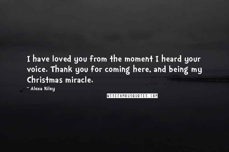 Alexa Riley Quotes: I have loved you from the moment I heard your voice. Thank you for coming here, and being my Christmas miracle.