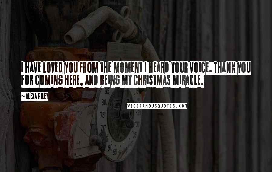 Alexa Riley Quotes: I have loved you from the moment I heard your voice. Thank you for coming here, and being my Christmas miracle.