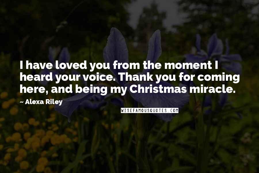 Alexa Riley Quotes: I have loved you from the moment I heard your voice. Thank you for coming here, and being my Christmas miracle.