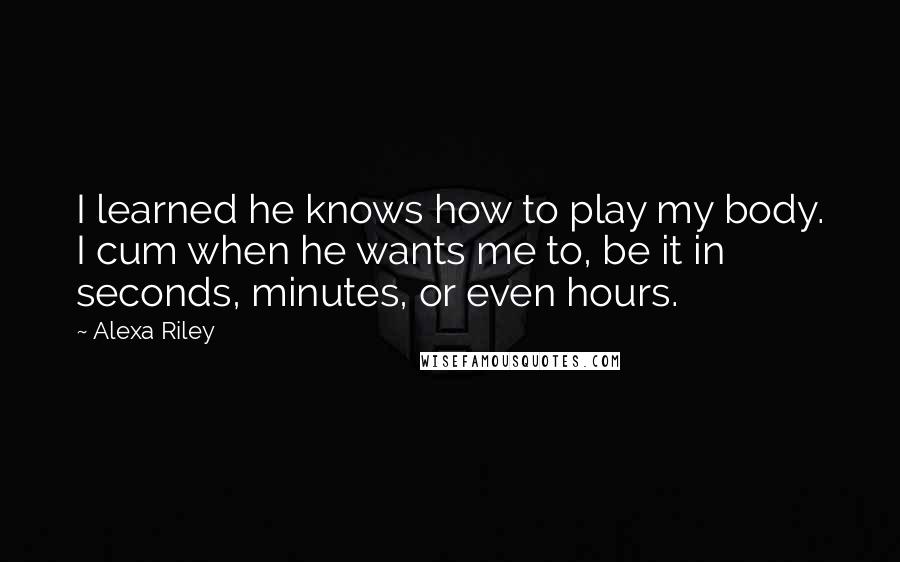 Alexa Riley Quotes: I learned he knows how to play my body. I cum when he wants me to, be it in seconds, minutes, or even hours.