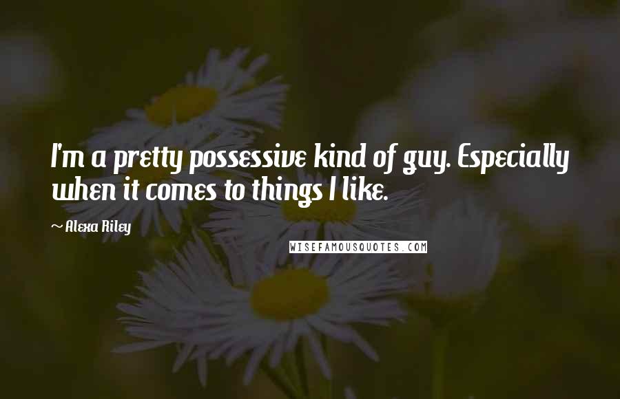 Alexa Riley Quotes: I'm a pretty possessive kind of guy. Especially when it comes to things I like.