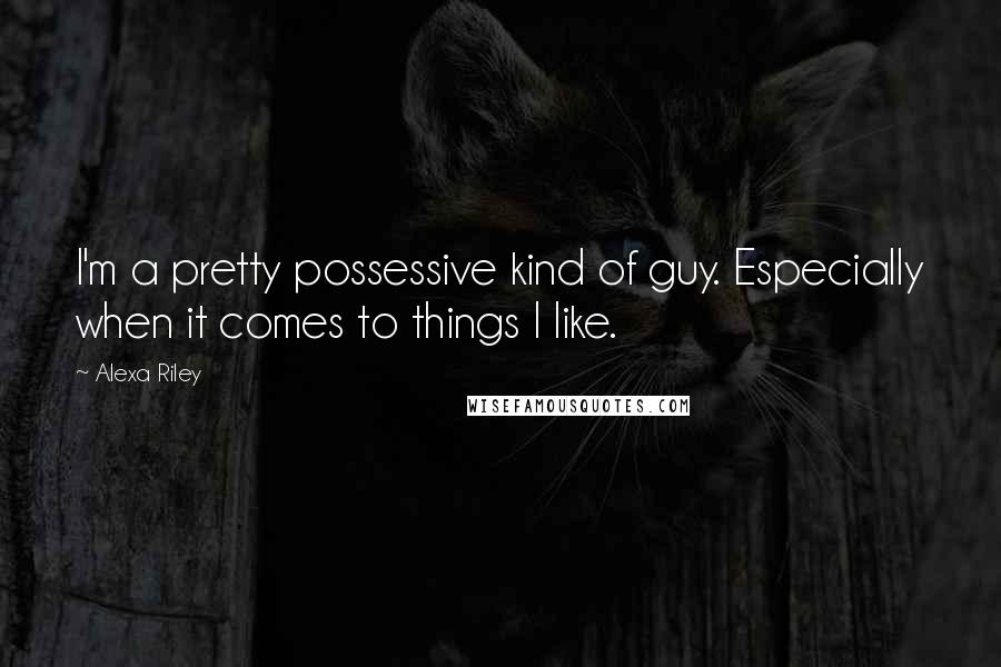 Alexa Riley Quotes: I'm a pretty possessive kind of guy. Especially when it comes to things I like.