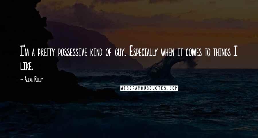 Alexa Riley Quotes: I'm a pretty possessive kind of guy. Especially when it comes to things I like.