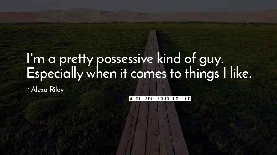 Alexa Riley Quotes: I'm a pretty possessive kind of guy. Especially when it comes to things I like.