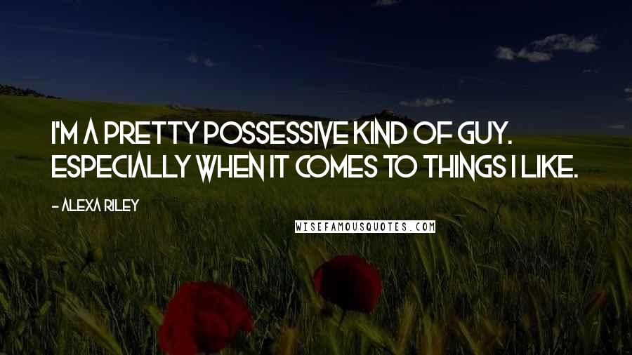 Alexa Riley Quotes: I'm a pretty possessive kind of guy. Especially when it comes to things I like.