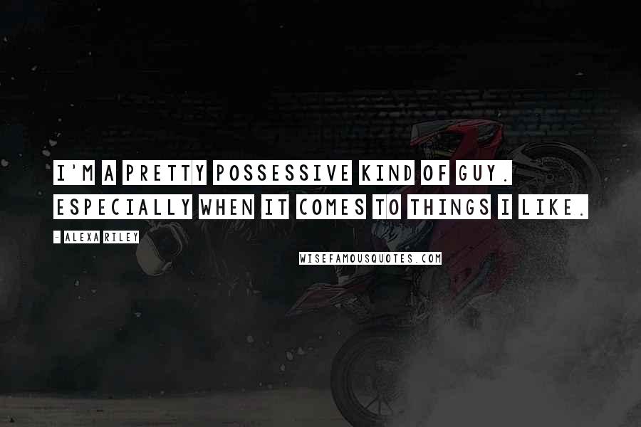 Alexa Riley Quotes: I'm a pretty possessive kind of guy. Especially when it comes to things I like.