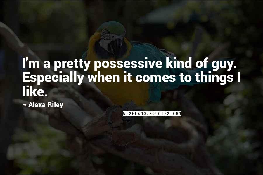 Alexa Riley Quotes: I'm a pretty possessive kind of guy. Especially when it comes to things I like.