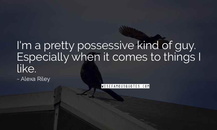 Alexa Riley Quotes: I'm a pretty possessive kind of guy. Especially when it comes to things I like.