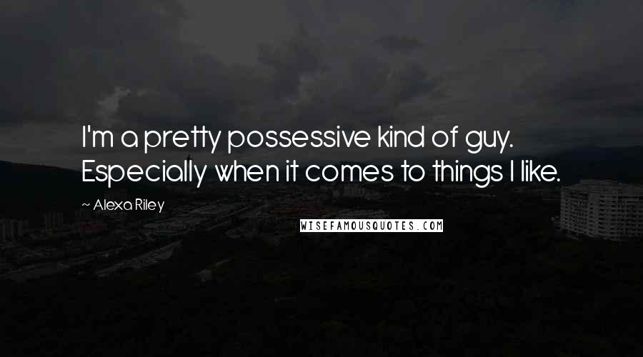 Alexa Riley Quotes: I'm a pretty possessive kind of guy. Especially when it comes to things I like.