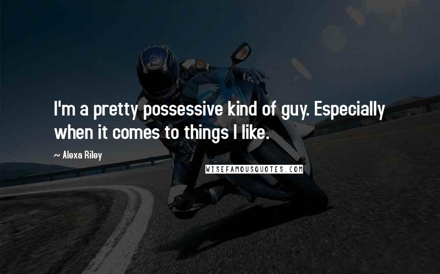 Alexa Riley Quotes: I'm a pretty possessive kind of guy. Especially when it comes to things I like.