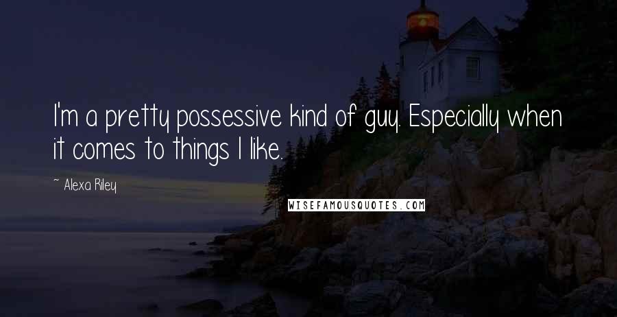 Alexa Riley Quotes: I'm a pretty possessive kind of guy. Especially when it comes to things I like.