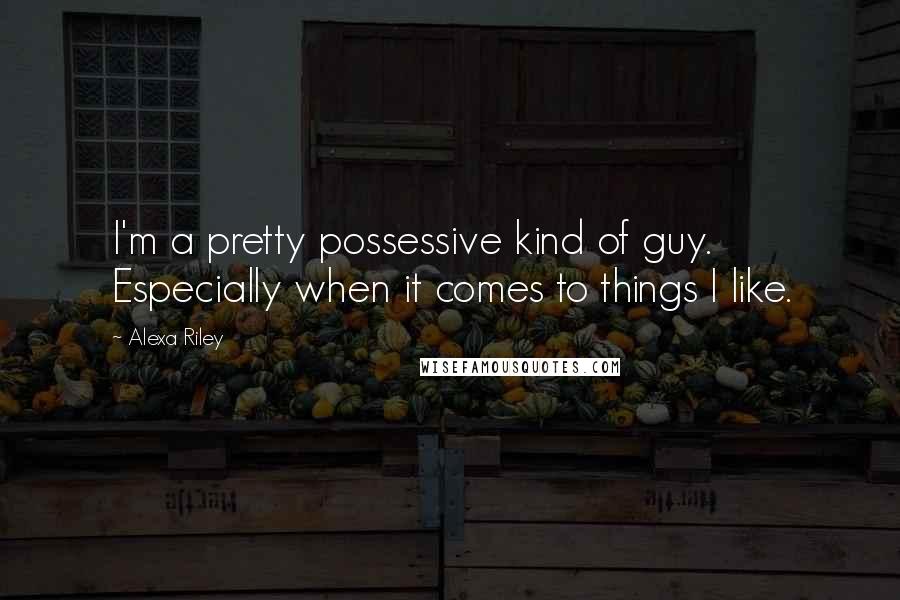 Alexa Riley Quotes: I'm a pretty possessive kind of guy. Especially when it comes to things I like.