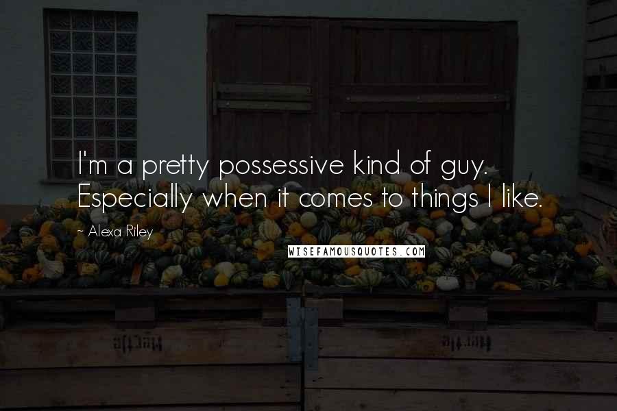 Alexa Riley Quotes: I'm a pretty possessive kind of guy. Especially when it comes to things I like.