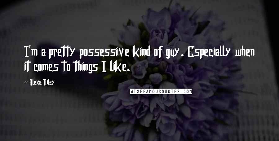 Alexa Riley Quotes: I'm a pretty possessive kind of guy. Especially when it comes to things I like.