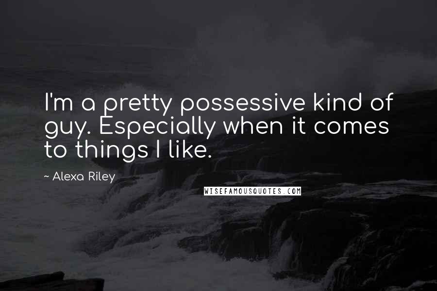 Alexa Riley Quotes: I'm a pretty possessive kind of guy. Especially when it comes to things I like.