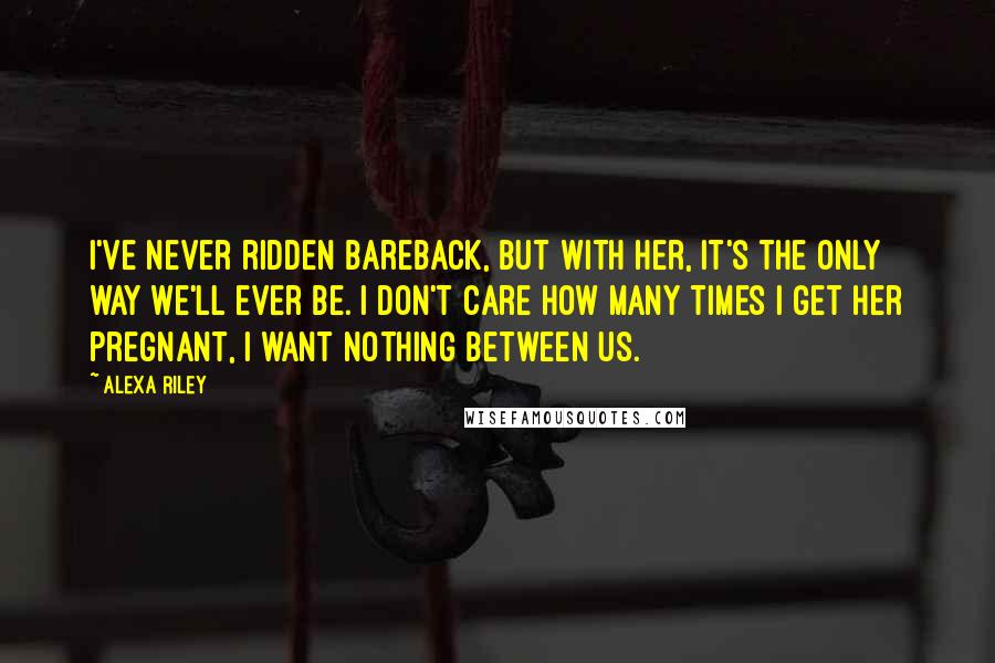 Alexa Riley Quotes: I've never ridden bareback, but with her, it's the only way we'll ever be. I don't care how many times I get her pregnant, I want nothing between us.