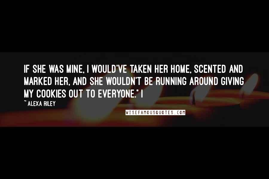Alexa Riley Quotes: If she was mine, I would've taken her home, scented and marked her, and she wouldn't be running around giving my cookies out to everyone." I