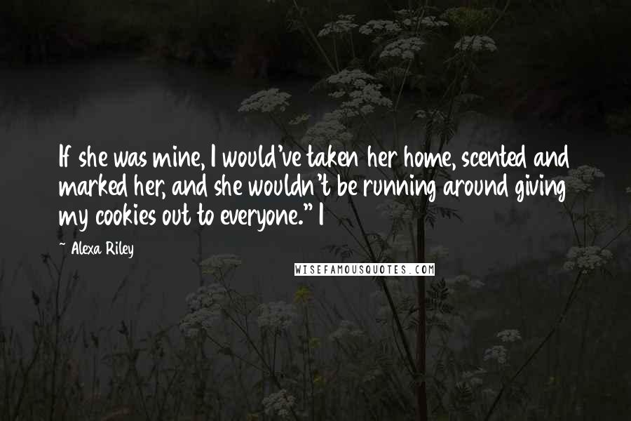 Alexa Riley Quotes: If she was mine, I would've taken her home, scented and marked her, and she wouldn't be running around giving my cookies out to everyone." I