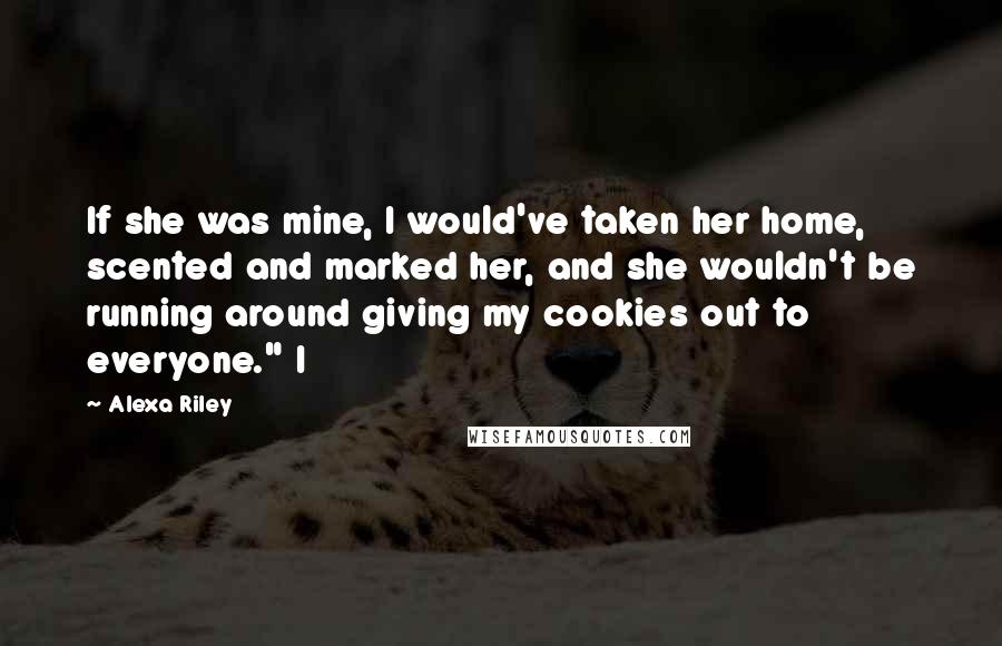 Alexa Riley Quotes: If she was mine, I would've taken her home, scented and marked her, and she wouldn't be running around giving my cookies out to everyone." I