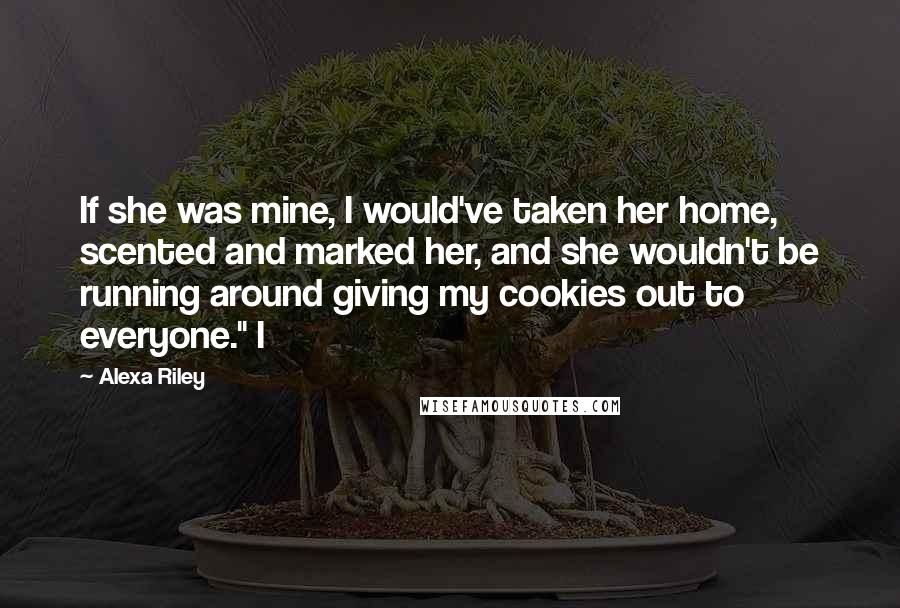 Alexa Riley Quotes: If she was mine, I would've taken her home, scented and marked her, and she wouldn't be running around giving my cookies out to everyone." I