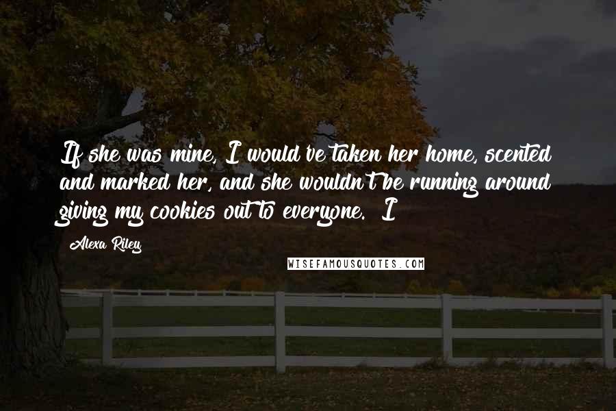 Alexa Riley Quotes: If she was mine, I would've taken her home, scented and marked her, and she wouldn't be running around giving my cookies out to everyone." I