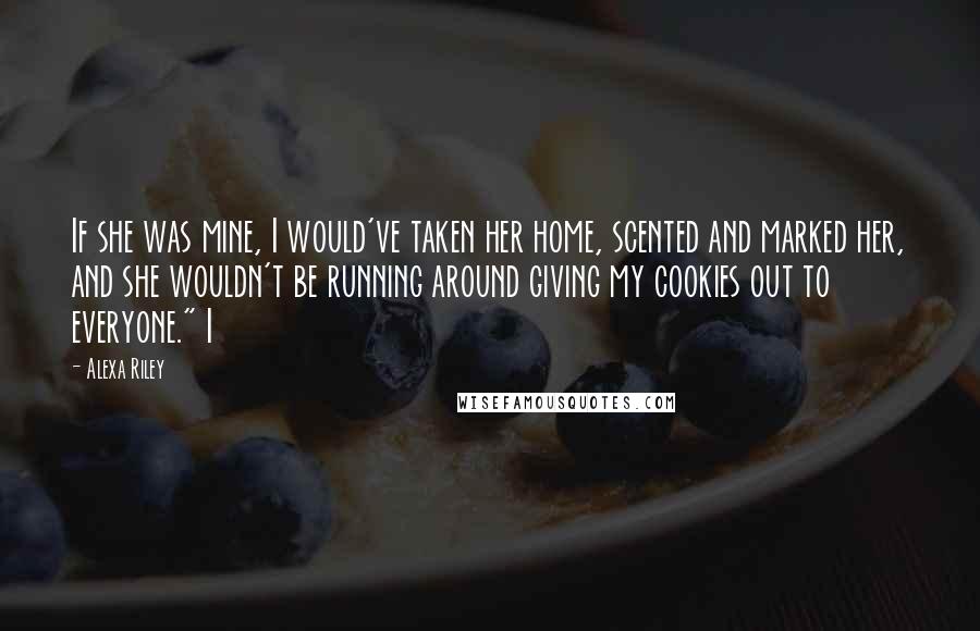 Alexa Riley Quotes: If she was mine, I would've taken her home, scented and marked her, and she wouldn't be running around giving my cookies out to everyone." I
