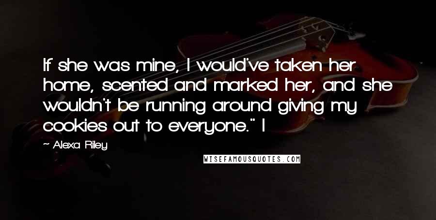 Alexa Riley Quotes: If she was mine, I would've taken her home, scented and marked her, and she wouldn't be running around giving my cookies out to everyone." I