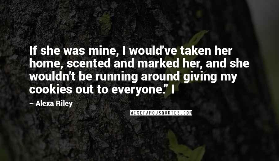 Alexa Riley Quotes: If she was mine, I would've taken her home, scented and marked her, and she wouldn't be running around giving my cookies out to everyone." I
