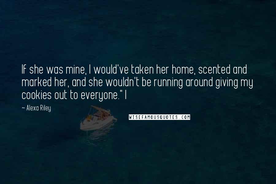 Alexa Riley Quotes: If she was mine, I would've taken her home, scented and marked her, and she wouldn't be running around giving my cookies out to everyone." I