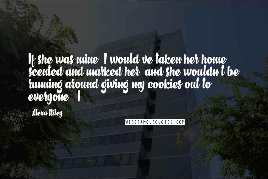 Alexa Riley Quotes: If she was mine, I would've taken her home, scented and marked her, and she wouldn't be running around giving my cookies out to everyone." I