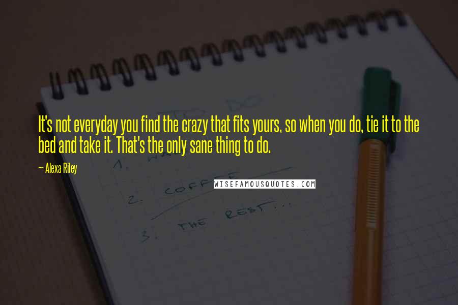 Alexa Riley Quotes: It's not everyday you find the crazy that fits yours, so when you do, tie it to the bed and take it. That's the only sane thing to do.
