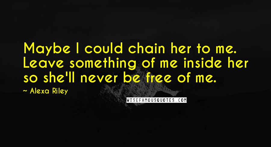 Alexa Riley Quotes: Maybe I could chain her to me. Leave something of me inside her so she'll never be free of me.