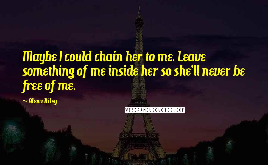 Alexa Riley Quotes: Maybe I could chain her to me. Leave something of me inside her so she'll never be free of me.