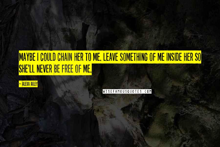 Alexa Riley Quotes: Maybe I could chain her to me. Leave something of me inside her so she'll never be free of me.