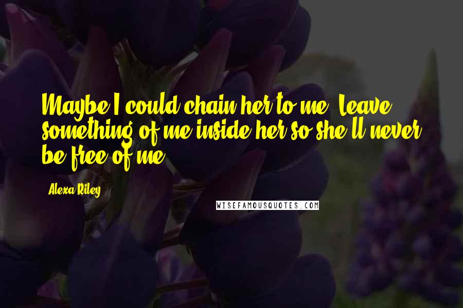 Alexa Riley Quotes: Maybe I could chain her to me. Leave something of me inside her so she'll never be free of me.