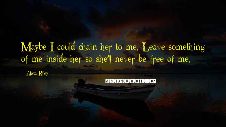 Alexa Riley Quotes: Maybe I could chain her to me. Leave something of me inside her so she'll never be free of me.