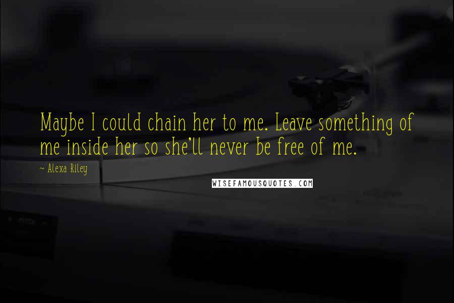 Alexa Riley Quotes: Maybe I could chain her to me. Leave something of me inside her so she'll never be free of me.